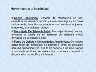 Herramientas asincrónicas:
Correo Electrónico: Servicio de mensajería en red,
permite a los usuarios recibir y enviar mensajes y archivos
rápidamente, también se puede enviar archivos adjuntos,
imágenes, animaciones, videos.
Mensajería De Telefonía Móvil: Mensajes de texto cortos,
enviados a través de un terminal de telefonía móvil,
enviados de un celular a otro.
Foros De Debate y Comunidades Académicas: Conocidos
como foros de mensajes, de opinión o foros de discusión
son una aplicación web, que le da soporte a las discusiones
u opiniones en línea, se invita a los usuarios a compartir o
discutir información libre e informal.
 