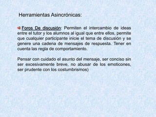 Herramientas Asincrónicas:
Foros De discusión: Permiten el intercambio de ideas
entre el tutor y los alumnos al igual que entre ellos, permite
que cualquier participante inicie el tema de discusión y se
genere una cadena de mensajes de respuesta. Tener en
cuenta las regla de comportamiento.
Pensar con cuidado el asunto del mensaje, ser conciso sin
ser excesivamente breve, no abusar de los emoticones,
ser prudente con los costumbrismos)
 