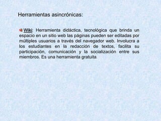 Herramientas asincrónicas:
Wiki: Herramienta didáctica, tecnológica que brinda un
espacio en un sitio web las páginas pueden ser editadas por
múltiples usuarios a través del navegador web. Involucra a
los estudiantes en la redacción de textos, facilita su
participación, comunicación y la socialización entre sus
miembros. Es una herramienta gratuita.
 
