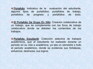 Portafolio: Indicativo de la evaluación del estudiante,
algunos tipos de portafolios: portafolios de trabajo,
portafolios de progreso y portafolios de éxito.
El Portafolio De Grupo En Wiki: Creación colaborativa de
un trabajo, que se complementa con los foros de trabajo
colaborativo donde se debaten los contenidos de los
trabajos.
Portafolio Estudiantil: Colección selectiva de trabajos
académicos, que el estudiante ha realizado durante un
periodo en su vida a académica, ya sea un semestre o todo
el periodo académico, donde se evidencia sus fortalezas,
esfuerzos, destrezas, sus logros.
 
