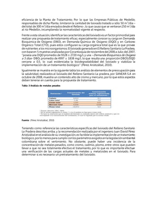 eficiencia de la Planta de Tratamiento. Por lo que las Empresas Públicas de Medellín,
responsables de dicha Planta, limitaron la cantidad de lixiviado tratado a sólo 50 m3
/día –
deltotal de300 m3
/día enviadosdesde el Relleno-,lo que causoque se vertieran250 m3
/día
al rio Medellín, incumpliendo la normatividad vigente al respecto.
Frente a esta situación,identificarlascaracterísticasdellixiviadoesun factorprimordialpara
realizar una propuesta de tratamiento eficaz, especialmente conocer su carga en Demanda
Bioquimica de Oxigeno (DBO), en Demanda Química de Oxigeno (DQO) y en Carbono
Orgánico Total (CTO), pues estos configuran su carga orgánica total que es la que provee
denutrientes a los microorganismos.EllixiviadogeneradoenElRellenoSanitarioLa Pradera,
con baseen 5 muestras analizadasporCorantioquia denoviembredel2006a Julio del 2007,
“poseía una DQO promedio de 9328 ± 2720 mg/L y una –Demanda Bioquímica de Oxigeno
a 5 días- DBO5 promedio de 4997 ± 1838 mg/L lo que resulta una proporción DBO5/DQO
cercana a 0,5, lo cual evidenciaba la biodegradabilidad del lixiviado y viabiliza la
implementación de un tratamiento biológico” (Pérez Aristizábal, 2010).
Igualmente se muestra en la siguiente tabla los análisis de elementos de preocupación para
la salubridad, realizados al lixiviado del Relleno Sanitario La pradera, por SANEAR S.A en
octubre de 2008, muestra un contenido alto de cromo y mercurio, por lo que estos aspectos
deben tenerse en cuenta para la propuesta de tratamiento.
Tabla 3 Análisis de metales pesados
Fuente: (Pérez Aristizábal, 2010)
Teniendo como referencia las características específicas del lixiviado del Relleno Sanitario
La Pradera descritas arriba, y la recomendación realizada por el ingeniero Juan David Pérez
Aristizábalenelanálisisde su investigación,es factiblela implementacióndeun tratamiento
biológico,porlomenospara cumplirconlosparámetrosexigidosenla legislaciónambiental
colombiana sobre el vertimiento. No obstante, puede haber una incidencia de la
concentración de metales pesados, como cromo, cadmio, plomo, entre otros que pueden
llevar a que no sea totalmente efectivo el tratamiento, por lo que es importante efectuar
una verificación de las cargas actuales de metales y metaloides en el lixiviado. Para
determinar si es necesario un pretratamiento del lixiviado.
 