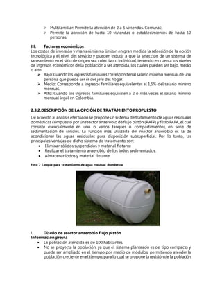 Multifamiliar: Permite la atención de 2 a 5 viviendas. Comunal:
 Permite la atención de hasta 10 viviendas o establecimientos de hasta 50
personas.
III. Factores económicos
Los costos de inversión y mantenimiento limitan en gran medida la selección de la opción
tecnológica y el nivel del servicio y pueden inducir a que la selección de un sistema de
saneamiento en el sitio de origen sea colectivo o individual, teniendo en cuenta los niveles
de ingresos económicos de la población a ser atendida, los cuales pueden ser bajo, medio
o alto.
 Bajo:Cuandolos ingresos familiarescorrespondenalsalariomínimomensualdeuna
persona que puede ser el del jefe del hogar.
 Medio: Corresponde a ingresos familiares equivalentes al 1,5% del salario mínimo
mensual.
 Alto: Cuando los ingresos familiares equivalen a 2 ó más veces el salario mínimo
mensual legal en Colombia.
2.3.2.DESCRIPCIÓN DE LA OPCIÓN DE TRATAMIENTO PROPUESTO
De acuerdo al análisis efectuado se propone un sistema de tratamiento de aguas residuales
domésticas compuesto por un reactor anaerobio de flujo pistón (RAFP) y filtro FAFA, el cual
consiste esencialmente en uno o varios tanques o compartimientos, en serie de
sedimentación de sólidos. La función más utilizada del reactor anaerobio es la de
acondicionar las aguas residuales para disposición subsuperficial. Por lo tanto, las
principales ventajas de dicho sistema de tratamiento son:
 Eliminar sólidos suspendidos y material flotante
 Realizar el tratamiento anaerobio de los lodos sedimentados.
 Almacenar lodos y material flotante.
Foto 7 Tanque para tratamiento de agua residual doméstica
I. Diseño de reactor anaerobio flujo pistón
Información previa
 La población atendida es de 100 habitantes.
 No se proyecta la población, ya que el sistema planteado es de tipo compacto y
puede ser ampliado en el tiempo por medio de módulos, permitiendo atender la
población creciente en el tiempo, para lo cual se propone la revisión de la población
 