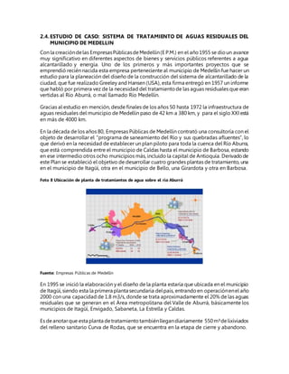 2.4.ESTUDIO DE CASO: SISTEMA DE TRATAMIENTO DE AGUAS RESIDUALES DEL
MUNICIPIO DE MEDELLIN
Con la creacióndelas EmpresasPúblicasdeMedellín(E P.M.) en el año1955 se dioun avance
muy significativo en diferentes aspectos de bienes y servicios públicos referentes a agua
alcantarillado y energía. Uno de los primeros y más importantes proyectos que se
emprendió recién nacida esta empresa perteneciente al municipio de Medellín fue hacer un
estudio para la planeación del diseño de la construcción del sistema de alcantarillado de la
ciudad, que fue realizado Greeley and Hansen (USA), esta firma entregó en 1957 un informe
que habló por primera vez de la necesidad del tratamientode las aguas residuales que eran
vertidas al Río Aburrá, o mal llamado Río Medellín.
Gracias al estudio en mención, desde finales de los años 50 hasta 1972 la infraestructura de
aguas residuales del municipio de Medellín paso de 42 km a 380 km, y para el siglo XXI está
en más de 4000 km.
En la década de los años 80, Empresas Públicas de Medellín contrató una consultoría con el
objeto de desarrollar el “programa de saneamiento del Río y sus quebradas afluentes”, lo
que derivó en la necesidad de establecer un plan piloto para toda la cuenca del Río Aburra,
que está comprendida entre el municipio de Caldas hasta el municipio de Barbosa, estando
en ese intermedio otros ocho municipios más, incluido la capital de Antioquía. Derivadode
este Plan se estableció el objetivo de desarrollar cuatro grandes plantas de tratamiento, una
en el municipio de Itagüí, otra en el municipio de Bello, una Girardota y otra en Barbosa.
Foto 8 Ubicación de planta de tratamientos de agua sobre el rio Aburrá
Fuente: Empresas Públicas de Medellín
En 1995 se inició la elaboración y el diseño de la planta estaría que ubicada en el municipio
de Itagüí,siendo esta la primera planta secundaria delpaís, entrandoen operaciónenel año
2000 con una capacidad de 1.8 m3/s, donde se trata aproximadamente el 20% de las aguas
residuales que se generan en el Área metropolitana del Valle de Aburrá, básicamente los
municipios de Itagüí, Envigado, Sabaneta, La Estrella y Caldas.
Es deanotarque esta planta detratamientotambiénllegandiariamente 550m³delixiviados
del relleno sanitario Curva de Rodas, que se encuentra en la etapa de cierre y abandono.
 