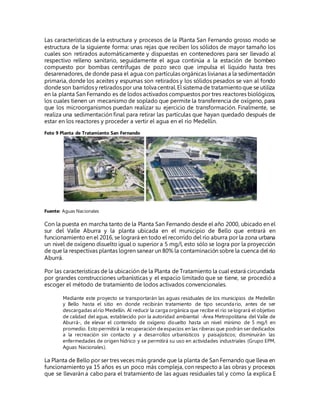 Las características de la estructura y procesos de la Planta San Fernando grosso modo se
estructura de la siguiente forma: unas rejas que reciben los sólidos de mayor tamaño los
cuales son retirados automáticamente y dispuestas en contenedores para ser llevado al
respectivo relleno sanitario, seguidamente el agua continúa a la estación de bombeo
compuesto por bombas centrífugas de pozo seco que impulsa el líquido hasta tres
desarenadores, de donde pasa el agua con partículas orgánicas livianas a la sedimentación
primaria, donde los aceites y espumas son retirados y los sólidos pesados se van al fondo
dondeson barridosy retiradospor una tolva central.El sistema de tratamientoque se utiliza
en la planta San Fernando es de lodos activados compuestos por tres reactores biológicos,
los cuales tienen un mecanismo de soplado que permite la transferencia de oxígeno, para
que los microorganismos puedan realizar su ejercicio de transformación. Finalmente, se
realiza una sedimentación final para retirar las partículas que hayan quedado después de
estar en los reactores y proceder a vertir el agua en el río Medellín.
Foto 9 Planta de Tratamiento San Fernando
Fuente: Aguas Nacionales
Con la puesta en marcha tanto de la Planta San Fernando desde el año 2000, ubicado en el
sur del Valle Aburra y la planta ubicada en el municipio de Bello que entrará en
funcionamiento en el 2016, se logrará en todo el recorrido del río aburra por la zona urbana
un nivel de oxígeno disuelto igual o superior a 5 mg/l, esto sólo se logra por la proyección
de que la respectivas plantas logren sanear un 80% la contaminación sobre la cuenca del río
Aburrá.
Por las características de la ubicación de la Planta de Tratamiento la cual estará circundada
por grandes construcciones urbanísticas y el espacio limitado que se tiene, se procedió a
escoger el método de tratamiento de lodos activados convencionales.
Mediante este proyecto se transportarán las aguas residuales de los municipios de Medellín
y Bello hasta el sitio en donde recibirán tratamiento de tipo secundario, antes de ser
descargadas alrío Medellín. Al reducir la carga orgánica que recibe el río se logrará el objetivo
de calidad del agua, establecido por la autoridad ambiental -Área Metropolitana del Valle de
Aburrá-, de elevar el contenido de oxígeno disuelto hasta un nivel mínimo de 5 mg/l en
promedio. Esto permitirá la recuperación de espacios en las riberas que podrán ser dedicados
a la recreación sin contacto y a desarrollos urbanísticos y paisajísticos; disminuirán las
enfermedades de origen hídrico y se permitirá su uso en actividades industriales (Grupo EPM,
Aguas Nacionales).
La Planta de Bello por ser tres veces más grande que la planta de San Fernando que lleva en
funcionamiento ya 15 años es un poco más compleja, con respecto a las obras y procesos
que se llevarán a cabo para el tratamiento de las aguas residuales tal y como la explica E
 