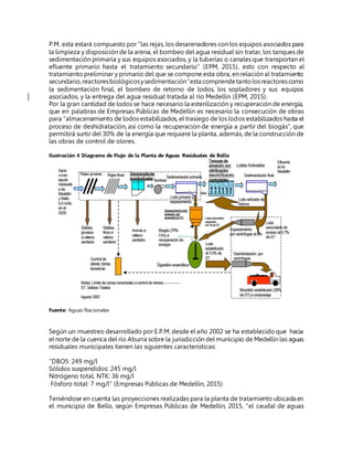 P.M. esta estará compuesto por “las rejas, los desarenadores con los equipos asociados para
la limpieza y disposición de la arena, el bombeo del agua residual sin tratar, los tanques de
sedimentación primaria y sus equipos asociados, y la tuberías o canales que transportan el
efluente primario hasta el tratamiento secundario” (EPM, 2015), esto con respecto al
tratamiento preliminar y primario del que se compone esta obra, en relación al tratamiento
secundario,reactoresbiológicosysedimentación“esta comprendetantolosreactorescomo
la sedimentación final, el bombeo de retorno de lodos, los sopladores y sus equipos
asociados, y la entrega del agua residual tratada al río Medellín (EPM, 2015).
Por la gran cantidad de lodos se hace necesario la esterilización y recuperación de energía,
que en palabras de Empresas Públicas de Medellín es necesario la consecución de obras
para “almacenamiento de lodos estabilizados, el trasiego de los lodos estabilizados hasta el
proceso de deshidratación, así como la recuperación de energía a partir del biogás”, que
permitirá surtir del 30% de la energía que requiere la planta, además, de la construcción de
las obras de control de olores.
Ilustración 4 Diagrama de Flujo de la Planta de Aguas Residuales de Bello
Fuente: Aguas Nacionales
Según un muestreo desarrollado por E.P.M. desde el año 2002 se ha establecido que hacia
el norte de la cuenca del río Aburra sobre la jurisdicción del municipio de Medellín las aguas
residuales municipales tienen las siguientes características:
“DBO5: 249 mg/l
Sólidos suspendidos: 245 mg/l
Nitrógeno total, NTK: 36 mg/l
Fósforo total: 7 mg/l” (Empresas Públicas de Medellín, 2015)
Teniéndose en cuenta las proyecciones realizadas para la planta de tratamiento ubicada en
el municipio de Bello, según Empresas Públicas de Medellín, 2015, “el caudal de aguas
 