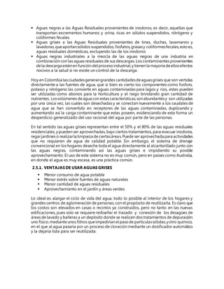  Aguas negras a las Aguas Residuales provenientes de inodoros, es decir, aquellas que
transportan excrementos humanos y orina, ricas en sólidos suspendidos, nitrógeno y
coliformes fecales.
 Aguas grises a las Aguas Residuales provenientes de tinas, duchas, lavamanos y
lavadoras,queaportansólidos suspendidos, fosfatos,grasasy coliformesfecales,estoes,
aguas residuales domésticas, excluyendo las de los inodoros
 Aguas negras industriales a la mezcla de las aguas negras de una industria en
combinación con las aguas residuales de sus descargas. Los contaminantes provenientes
dela descarga estánen función delprocesoindustrial,y tienen la mayoría deellosefectos
nocivos a la salud si no existe un control de la descarga.
Hoy en Colombia lasciudadesgenerangrandes cantidadesdeaguasgrises que son vertidas
directamente a las fuentes de agua, que si bien es cierto los componentes como fosforo,
potasio y nitrógeno las convierte en aguas contaminadas para lagos y ríos, estas pueden
ser utilizadas como abonos para la horticultura y el riego brindando gran cantidad de
nutrientes. Losvolúmenes deagua con estas características,sonabundantesy son utilizadas
por una única vez, las cuales son desechadas y se conectan nuevamente a los caudales de
agua que se han convertido en receptores de las aguas contaminadas, duplicando y
aumentando así la carga contaminante que estas poseen, evidenciando de esta forma un
desperdicio generalizado del uso racional del agua por parte de las personas.
En tal sentido las aguas grises representan entre el 50% y el 80% de las aguas residuales
residenciales, y pueden ser aprovechadas, bajo ciertos tratamientos, para evacuar inodoros,
regarjardines o realizarla limpieza deciertasáreas.Puede ser aprovechada para actividades
que no requieren de agua de calidad potable. Sin embargo, el sistema de drenaje
convencional en los hogares desecha toda el agua directamente al alcantarillado junto con
las aguas negras, contaminando así las aguas grises e impidiendo su posible
aprovechamiento. El uso de este sistema no es muy común, pero en países como Australia,
en donde el agua es muy escasa, es una práctica común.
2.5.1. VENTAJAS DE USAR AGUAS GRISES
 Menor consumo de agua potable
 Menor estrés sobre fuentes de aguas naturales
 Menor cantidad de aguas residuales
 Aprovechamiento en el jardín y áreas verdes
Lo ideal es alargar el ciclo de vida del agua, todo lo posible al interior de los hogares y
grandes centros de aglomeración de personas, con el propósito de reutilizarla. Es claro que
los costos son elevados en casas o recintos ya construidos, pero no tanto en las nuevas
edificaciones, pues solo se requiere rediseñar el trazado y conexión de los desagües de
áreas de lavado y bañeras a un depósito donde se realicen dos tratamientos de depuración:
uno físico,medianteunos filtros queimpediríanelpasode partículassólidas,yotro químico,
en el que al agua pasaría por un proceso de cloración mediante un dosificador automático
y la dejaría lista para ser reutilizada.
 