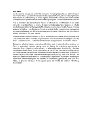 RESUMEN
En el presente ensayo, se pretendió analizar y realizar propuestas de alternativas de
tratamiento de las aguas residuales de distintos tipos de efluente, a la luz del cumplimiento
de la norma de vertimiento y de reúso vigente de Colombia. Los sectores seleccionados
correspondieron aguas residuales municipales, aguas grises y lixiviados de relleno sanitario.
Para la obtención de los resultados trazado se efectuó una identificación de los datos
relevantes para el diseño de un sistema de tratamientode cada uno de los casos de estudio,
siendo, la cárcella Picota,Municipiode Medellín, CorregimientodePueblo Nuevo, el relleno
sanitario la Pradera y Los Cocos, se efectuó un análisis de las características puntuales de
sus aguas residuales y por último, se propuso un sistema de tratamiento que permitiera el
reúso o vertimiento del agua tratada.
Para la elaboración del documento se utilizó información secundaria, correspondiente a las
caracterizaciones de los efluentes, requerimientos normativos de vertimientopara cada uno
de los casos estudiados, e información técnica de las opciones de tratamiento viables.
De acuerdo a la información obtenida, se identificó para el caso del relleno sanitario Los
Cocos el sistema de osmosis inversa, como un sistema de tratamiento que permite la
obtención de un efluente con alta calidad y el reúso del agua en riego de vías y jardines;
para el caso de del relleno sanitario La Pradera se identifica el tratamiento biológico como
opción de mejoras de calidaddel lixiviado; en el Caso de Pueblo Nuevo, al ser un municipio
disperso se propuso un reactor anaerobio de flujo pistón (RAFP) y filtro FAFA; Para el Caso
de estudio de Medellín, se identificó la necesidad de la planta de tratamiento de Bello para
alcanzar los estándares exigidos por la norma de vertimiento; y por último, en el caso de la
Picota, se propone el reúso de las aguas grises por medio de sistemas filtrantes y
desinfección.
 