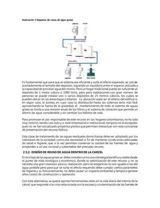 Ilustración 5 Esquema de reuso de agua grises
Es fundamental que para que el sistema sea eficiente y surta el efecto esperado, se calcule
acertadamente el tamaño del depósito, logrando un equilibrio entre el espacio utilizado y
la capacidadde procesar agua del mismo. Para un hogar tradicional puede ser suficiente un
depósito de 1 metro cúbico o 1000 litros, pero para instalaciones con gran número de
personas se puede instalar uno o varios depósitos de 25 metros cúbicos, los cuales se
pueden ubicar en las áreas bajas o sótanos La ubicación suele ser el sótano del edificio o,
en algún caso, la azotea, en cuyo caso la distribución hasta las cisternas sería más fácil
aprovechando la fuerza de la gravedad, el mantenimiento de todo el sistema de aguas
grises se limita a una revisión anual de los filtros y el sistema de cloración que permite un
ahorro de agua considerable y sin cambiar los hábitos de vida.
Para promover el uso responsable de este recurso en los hogares colombianos, no ha sido
muy notorio, siendo casi nulo y a nivel empresarial e institucional, tampoco es la excepción,
pues no se han socializado proyectos pilotos que permitan interactuar con esta conciencia
de preservación del recurso hídrico.
Esta clase de tratamiento de las aguas residuales domiciliarias debe ser adoptado por los
individuos de la sociedad, como una necesidad, a fin de mantener condiciones adecuadas
de salud e higiene, que a la vez permitan conservar la calidad de las fuentes de agua y
propender a un uso racional y sustentable del preciado recurso.
2.5.2. DISEÑO DE REUSO DE AGUA DENTRO DE LA CARCEL
El reciclajedelasaguasgrises se debeconcebircomouna estrategia benéfica yviabledesde
el punto de vista ecológico y económico, donde la optimización de este recurso y no se
necesita una gran inversión para su realización, pero las exigencias no son iguales a las del
agua potable pero para que se surta el efecto requerido debe cumplir ciertos parámetros
de higiene y su funcionamiento, no debe causar un impacto ambiental y tampoco generar
altos costos de construcción u operación.
Con esta alternativa, se quiere aportar herramientas útiles en la vida diaria del interno de la
cárcel, que responde a la crisis relacionada con la escasezy contaminación de las fuentes de
 