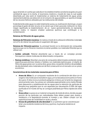 agua,teniendo en cuenta que cada día en los establecimientoscarcelariossegasta una gran
cantidad de agua en la ducha, el lavamanos, inodoros y lavado de ropa, la cual queda
desechada, por esta razón el implementar un sistema de tratamiento de aguas grises,
representará además una reducción en el consumo de agua potable y un aporte al manejo
de los recursos hídricos utilizados por las instituciones del estado.
Evidentemente estás aguas no están totalmente sucias y su reutilización disminuye, un gran
porcentaje el gasto de este recurso en la cárcel, que si bien para esta institución no tiene
ningún significado, la implementación de un nuevo aprovechamiento, no representa
grandes costos, ni requiere emplear sustancias químicas que contribuyan a la
contaminación.
Sistemas de filtración de aguas grises.
Sistemas de Filtración mecánica: Se realiza a través de la utilización diferentes materiales
con el fin de retener las partículas en suspensión del agua.
Sistemas de Filtración química: Su principal función es la eliminación de compuestos
químicos que con la filtración mecánica no serían posibles. Los materiales filtrantes que se
utilizan son:
o Carbón activado: Material absorbente que a través de un complejo proceso
fisicoquímico retiene moléculas de determinados compuestos.
o Resinas sintéticas: Absorben una serie de compuestos determinados existiendo resinas
específicas para eliminar nitratos o fosfatos. Los materiales óptimos para el diseño de
filtros de aguas grises son: La arena sílice, grava sílice, recipiente cilíndrico de polietileno
de alta densidad, estos materiales son de fácil consecución en el mercado con un precio
económico.
Características de los materiales necesarios para el filtro
 Arena de Sílice: Es un compuesto resultante de la combinación del sílice con el
oxígeno.Esta molécula esinsolubleen agua,y en la naturaleza seencuentra en forma
de cuarzo. El sílice no es un producto peligroso ni tóxico, por lo tanto los riesgos son
prácticamente nulos. Sus arenas son utilizadas especialmente como medio filtrante
para depuración y potabilización de las aguas para la retención de partículas de
tamaños muy pequeños que no son separados por decantación. El 99% del agua
purificada en el mundo de hoy se consigue pasándola por Filtros rápidos de arena
sílice.
 Grava sílice: La grava es un material compuesto de óxidode silicio, dondeuna gran
porción de las partículas son redondeadas. Estas deben poseer gran dureza y
resistencia a la degradación durante el manejo y uso. Deben cumplir con las
especificaciones de solubilidad en ácido y dureza.
 Envase de polietileno de alta densidad: Es un polímero que se caracteriza por
tener una excelente resistencia térmica y química, muy buena resistencia al
impacto.
 
