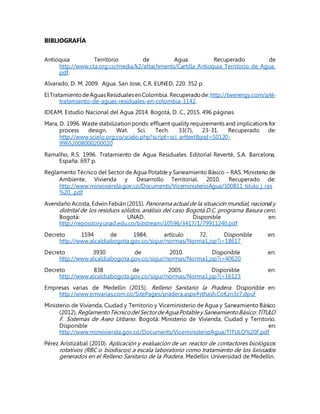 BIBLIOGRAFÍA
Antioquia Territorio de Agua. Recuperado de
http://www.cta.org.co/media/k2/attachments/Cartilla_Antioquia_Territorio_de_Agua.
pdf.
Alvarado, D. M. 2009. Agua. San Jose, C.R. EUNED, 220. 352 p.
ElTratamientodeAguasResidualesenColombia. Recuperadode:http://twenergy.com/a/el-
tratamiento-de-aguas-residuales-en-colombia-1142.
IDEAM, Estudio Nacional del Agua 2014. Bogotá, D. C., 2015. 496 páginas.
Mara, D. 1996. Waste stabilization ponds: effluent quality requirements and implications for
process design. Wat. Sci. Tech. 33(7), 23-31. Recuperado de:
http://www.scielo.org.co/scielo.php?script=sci_arttext&pid=S0120-
99652008000200020
Ramalho, R.S. 1996. Tratamiento de Agua Residuales. Editorial Reverté, S.A. Barcelona,
España. 697 p.
Reglamento Técnico del Sector de Agua Potable y Saneamiento Básico – RAS. Ministerio de
Ambiente, Vivienda y Desarrollo Territorial. 2010. Recuperado de:
http://www.minvivienda.gov.co/Documents/ViceministerioAgua/100811_titulo_j_ras
%20_.pdf
Avendaño Acosta, Edwin Fabián (2015). Panoramaactual de la situación mundial, nacional y
distrital de los residuos sólidos. análisis del caso Bogotá D.C. programa Basura cero.
Bogotá: UNAD. Disponible en:
http://repository.unad.edu.co/bitstream/10596/3417/1/79911240.pdf
Decreto 1594 de 1984, artículo 72. Disponible en:
http://www.alcaldiabogota.gov.co/sisjur/normas/Norma1.jsp?i=18617
Decreto 3930 de 2010. Disponible en:
http://www.alcaldiabogota.gov.co/sisjur/normas/Norma1.jsp?i=40620
Decreto 838 de 2005. Disponible en:
http://www.alcaldiabogota.gov.co/sisjur/normas/Norma1.jsp?i=16123
Empresas varias de Medellín (2015). Relleno Sanitario la Pradera. Disponible en:
http://www.emvarias.com.co/SitePages/pradera.aspx#sthash.CoKzn3z7.dpuf
Ministerio de Vivienda, Ciudad y Territorio y Viceministerio de Agua y Saneamiento Básico
(2012).ReglamentoTécnicodelSectordeAguaPotabley SaneamientoBásico:TÍTULO
F. Sistemas de Aseo Urbano. Bogotá: Ministerio de Vivienda, Ciudad y Territorio.
Disponible en:
http://www.minvivienda.gov.co/Documents/ViceministerioAgua/TITULO%20F.pdf
Pérez Aristizábal (2010). Aplicación y evaluación de un reactor de contactores biológicos
rotativos (RBC o biodiscos) a escala laboratorio como tratamiento de los lixiviados
generados en el Relleno Sanitario de la Pradera. Medellín: Universidad de Medellín.
 