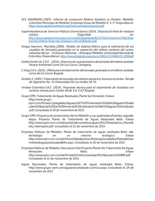 SCS ENGINEERS (2007). Informe de evaluación Relleno Sanitario La Pradera. Medellín,
Colombia. Municipio de Medellín: Empresas Varias de Medellín E. S. P. Disponible en:
https://www.globalmethane.org/Data/LaPraderaSpanish.pdf
Superintendencia de Servicios Públicos Domiciliarios (2014). Disposición final de residuos
sólidos. Disponible en:
http://www.superservicios.gov.co/content/download/8253/70121/version/1/file/Disp
osici%C3%B3n+final+de+residuos+s%C3%B3lidos.pdf
Vargas Guerrero, Marinella (2009). Modelo de balance hídrico para la estimación de los
caudales de lixiviados generados en la operación del relleno sanitario del centro
industrial del sur - el Guacal, Heliconia – Antioquia. Medellín: Universidad Nacional de
Colombia. Disponible en: http://www.bdigital.unal.edu.co/4961/1/22468329-2009.pdf
CaribeVerde S.A. E.S.P. . (2014).Historicode caracterizaciondelixiviadodelrellenosanitario
Parque Ambiental Loma De Los Cocos. Cartagena.
C-Deg S.A.S. (2015). Oferta para el tratamiento dellixiviado generadoen el relleno sanitario
Loma de los Cocos. Bogotá.
Giraldo,E. (2001).Tratamientodelixiviadosderellenossanitarios: Avancesrecientes. Revista
de Ingeniería No. 14 Universidad De Los Andes, 44-55.
Viridian Colombia S.A.S. (2014). Propuesta técnica para el tratamiento de lixiviados con
ósmosis inversa para Caribe Verde S.A. E.S.P. Bogotá.
Grupo EPM, Tratamiento de Aguas Residuales, Planta San Fernando. Enlace:
http://www.grupo-
epm.com/Portals/1/plegables/Aguas/p247%20Tratamiento%20de%20aguas%20resid
uales%20planta%20San%20Fernando%20tratamiento%20de%20aguas%20residuales
.pdf, Consultado el 20 de noviembre de 2015.
Grupo EPM, Programa de saneamiento del río Medellín y sus quebradas afluentes, segunda
etapa. Proyecto Planta de Tratamiento de Aguas Residuales Bello. Enlace
http://www.epm.com.co/site/portals/documentos/aguas/2012/Presentacion_PlantaB
ello_Interceptor.pdf. Consultado el 22 de noviembre de 2015
Empresas Públicas de Medellín, Planta de tratamiento de aguas residuales Bello: alta
tecnología en un entorno ecológico. Enlace
http://www.epm.com.co/site/Home/Saladeprensa/Noticiasynovedades/Plantadetrata
mientodeaguasresidualesBello.aspx. Consultado el 20 de noviembre de 2015
Empresas Públicas de Medellín, Descripción Del Proyecto Planta De Tratamiento De Aguas
Residuales Bello. Enlace
http://www.epm.com.co/site/Portals/0/Institucional/perfil%20proyecto%20BID.pdf.
Consultado el 22 de noviembre de 2015.
Aguas Nacionales, Planta de tratamiento de aguas residuales Bello. Enlace,
http://www.grupo-epm.com/aguasnacionales/es-co/inicio.aspx. Consultado el 24 de
noviembre de 2015
 