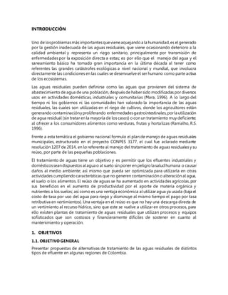 INTRODUCCIÓN
Uno de losproblemasmásimportantesquevieneaquejandoa la humanidad,es elgenerado
por la gestión inadecuada de las aguas residuales, que viene ocasionando deterioro a la
calidad ambiental y representa un riego sanitario, principalmente por transmisión de
enfermedades por la exposición directa a estas; es por ello que el manejo del agua y el
saneamiento básico ha tomado gran importancia en la última década al tener como
referentes las grandes catástrofes ecológicas a nivel nacional y mundial, que involucra
directamente las condiciones en las cuales se desenvuelve el ser humano como parte activa
de los ecosistemas.
Las aguas residuales pueden definirse como las aguas que provienen del sistema de
abastecimiento de agua de una población, después de haber sido modificadas por diversos
usos en actividades domésticas, industriales y comunitarias (Mara, 1996). A lo largo del
tiempo ni los gobiernos ni las comunidades han valorado la importancia de las aguas
residuales, las cuales son utilizadas en el riego de cultivos, donde los agricultores están
generandocontaminaciónyproliferando enfermedadesgastrointestinales,porla utilización
de agua residual (sin tratar en la mayoría de los casos) o con un tratamiento muy deficiente;
al ofrecer a los consumidores alimentos como verduras, frutas y hortalizas (Ramalho, R.S.
1996).
Frente a esta temática el gobierno nacional formulo el plan de manejo de aguas residuales
municipales, estructurado en el proyecto CONPES 3177, el cual fue aclarado mediante
resolución 1207 de 2014, en lo referente al manejo del tratamiento de aguas residuales y su
reúso, por parte de las pequeñas poblaciones.
El tratamiento de aguas tiene un objetivo y es permitir que los efluentes industriales y
domésticosseandispuestos alagua o al suelo sin poner en peligrola saludhumana o causar
daños al medio ambiente; así mismo que pueda ser optimizada para utilizarla en otras
actividades cumpliendocaracterísticas que no generen contaminación o alteración al agua,
el suelo o los alimentos. El reúso de aguas se ha aumentado en actividades agrícolas, por
sus beneficios en el aumento de productividad por el aporte de materia orgánica y
nutrientes a los suelos; así como es una ventaja económica al utilizar agua ya usada (baja el
costo de tasa por uso del agua para riego y disminuye al mismo tiempo el pago por tasa
retributiva en vertimientos). Una ventaja en el reúso es que no hay una descarga directa de
un vertimiento al recurso hídrico, sino que este se vuelve a utilizar en otros procesos, para
ello existen plantas de tratamiento de aguas residuales que utilizan procesos y equipos
sofisticados que son costosos y financieramente difíciles de sostener en cuanto al
mantenimiento y operación.
1. OBJETIVOS
1.1. OBJETIVO GENERAL
Presentar propuestas de alternativas de tratamiento de las aguas residuales de distintos
tipos de efluente en algunas regiones de Colombia.
 