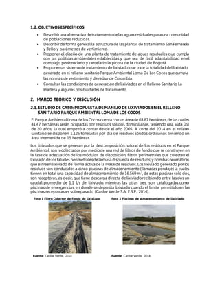 1.2. OBJETIVOS ESPECÍFICOS
 Describiruna alternativa detratamientodelas aguas residualespara una comunidad
de poblaciones reducidas.
 Describir de forma general la estructura de las plantas de tratamiento San Fernando
y Bello y parámetros de vertimiento.
 Proponer el diseño de una planta de tratamiento de aguas residuales que cumpla
con las políticas ambientales establecidas y que sea de fácil adaptabilidad en el
complejo penitenciario y carcelario la picota de la ciudad de Bogotá.
 Proponer un sistema de tratamiento de lixiviado que trate la totalidad del lixiviado
generado en el relleno sanitario Parque Ambiental Loma De Los Cocos que cumpla
las normas de vertimiento y de reúso de Colombia.
 Consultar las condiciones de generación de lixiviados en el Relleno Sanitario La
Pradera y algunas posibilidades de tratamiento.
2. MARCO TEÓRICO Y DISCUSIÓN
2.1.ESTUDIO DE CASO: PROPUESTA DE MANEJO DE LIXIVIADOS EN EL RELLENO
SANITARIO PARQUE AMBIENTAL LOMA DE LOS COCOS
ElParque AmbientalLoma delosCocos cuenta con un área de 63.87 hectáreas,delas cuales
41,47 hectáreas serán ocupadas por residuos sólidos domiciliarios, teniendo una vida útil
de 20 años, la cual empezó a contar desde el año 2005. A corte del 2014 en el relleno
sanitario se disponen 1.125 toneladas por día de residuos sólidos ordinarios teniendo un
área intervenida de 15 hectáreas.
Los lixiviados que se generan por la descomposición natural de los residuos en el Parque
Ambiental, son recolectados por mediode una red de filtros de fondo que se construyen en
la fase de adecuación de los módulos de disposición; filtros perimetrales que colectan el
lixiviadodelostaludes perimetralesdela masa dispuesta de residuos; y bombasneumáticas
que extraen lixiviado de forma activa de la masa de residuos. Los lixiviado generado por los
residuos son conducidos a cinco piscinas de almacenamiento (llamadas pondaje) la cuales
tienen en total una capacidad de almacenamiento de 16.569 m3
, de estas piscinas solo dos,
son receptoras, es decir, que tiene descarga directa de lixiviadorecibiendo entre las dos un
caudal promedio de 1,1 l/s de lixiviado, mientras las otras tres, son catalogadas como
piscinas de emergencias, en donde se deposita lixiviado cuando el límite permitido en las
piscinas receptoras es sobrepasado (Caribe Verde S.A. E.S.P., 2014).
Foto 1 Filtro Colector de fondo de lixiviado Foto 2 Piscinas de almacenamiento de lixiviado
Fuente: Caribe Verde, 2014 Fuente: Caribe Verde, 2014
 