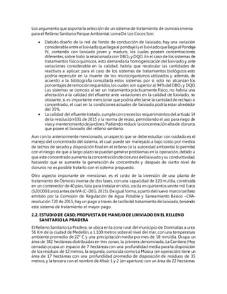 Los argumento que soporta la selección de un sistema de tratamiento de osmosis inversa
para el Relleno Sanitario Parque Ambiental Loma De Los Cocos Son:
 Debido diseño de la red de fondo de conducción de lixiviado, hay una variación
considerableentreellixiviadoquellega alpondajeIyel lixiviadoquellega alPondaje
IV, contando con lixiviado joven y maduro, los cuales poseen concentraciones
diferentes, sobre todo la relacionada con DBO5 y DQO. En el caso de los sistemas de
tratamientos físico químicos, esto demandaría homogenización del lixiviado y ante
variaciones considerable en la calidad, habría que recalcular las cantidades de
reactivos a aplicar; para el caso de los sistemas de tratamientos biológicos esto
podría repercutir en la muerte de los microorganismos utilizados y además, de
acuerdo a la bibliografía consultada estos sistemas por si solo no alcanzan los
porcentajesderemociónrequeridos,los cuales son superior al 94% delDBO5 y DQO.
Los sistemas se osmosis al ser un tratamiento prácticamente físico, no habría una
afectación a la calidad del efluente ante variaciones en la calidad de lixiviado, no
obstante, si es importante mencionar que podría afectarse la cantidad de rechazo o
concentrado, el cual en la condiciones actuales de lixiviado podría estar alrededor
del 35%.
 La calidad del efluente tratado, cumplecon creces los requerimientos del artículo 14
de la resolución 631 de 2015 y la norma de reúso, permitiendo el uso para riego de
vías y mantenimientodejardines.Pudiendo reducir la concentraciónalta de cloruros
que posee el lixiviado del relleno sanitario.
Aun con lo anteriormente mencionado, un aspecto que se debe estudiar con cuidado es el
manejo del concentrado del sistema, el cual puede ser manejado a bajo costo por medios
de lechos de secado y disposición final en el relleno (si la autoridad ambiental lo permite)
con el riesgo de que a largo plazo se puedan generar problemas en la operación, debido a
que este concentradoaumenta la concentracióndecloruros dellixiviadoysu conductividad,
haciendo que se aumente la generación de concentrado y después de cierto nivel de
cloruros no es posible tratarlo con el sistema propuesto.
Otro aspecto importante de mencionar, es el costo de la inversión de una planta de
tratamiento de Ósmosis inversa de dos fases, con una capacidad de 120 m3/día, construida
en un contenedor de 40 pies, lista para instalar en sitio, oscila en quinientos veinte mil Euros
(520.000Euros) antes deIVA (C-DEG,2015).Deigualforma,a partirdelnuevo marcotarifario
emitido por la Comisión de Regulación de Agua Potable y Saneamiento Básico –CRA-
resolución 720 de 2015, hay un pagoa través de tarifa deltratamientode lixiviado,teniendo
este sistema de tratamiento el mayor pago.
2.2.ESTUDIO DE CASO: PROPUESTA DE MANEJO DE LIXIVIADO EN EL RELLENO
SANITARIO LA PRADERA
El Relleno Sanitario La Pradera, se ubica en la zona rural del municipio de Donmatías a unos
56 Km de la ciudad de Medellín, a 1.100 metros sobre el nivel del mar, con una temperatura
ambiente promedio de 22° C y una precipitación media por mes de 18 mm/día. Ocupa un
área de 382 hectáreas distribuidas en tres zonas, la primera denominada, La Carrilera (Hoy
cerrada) ocupa un espacio de 7 hectáreas con una profundidad media para la disposición
de los residuos de 12 metros, la segunda, conocida como La Música (en operación) tiene un
área de 17 hectáreas con una profundidad promedio de disposición de residuos de 35
metros, y la tercera con el nombre de Altaír 1 y 2 (en apertura) con un área de 22 hectáreas.
 