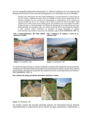 La zona geográfica adyacente corresponde a un relieve montañoso con una cobertura de
bosques que funciona como área de amortiguación, y es colindante con el río Medellín.
Después de la adecuación del sitio (impermeabilización con geomembrana, construcción de
vías de acceso, y plataformas entre otros) se habilitan la zonas para la disposición de los
residuos recibidos, la cual consiste en la disgregación y compactación de los residuos en
capas promedio de 30 cm con cobertura de la celda al alcanzar la altura permitida. Cabe
resaltar que la conformación de las celdas guarda una pendiente esto con el objeto de facilitar
el flujo de agua y el funcionamiento del sistema de drenaje de escorrentía dentro del vaso.
Adicionalmente se construyen cada cinco metros de alturas filtros para drenaje de lixiviados
y cada cuarenta metros chimeneas de desfogue de gases, formando un sistema
interconectado que facilite la evacuación de lixiviados y gases (SCS ENGINEERS, 2007: 3).
Foto 3 Impermeabilización del fondo Relleno
Sanitario La Pradera
Foto 4 Cobertura de residuos e inicio de la
cobertura final
Fuente: SCS ENGINEERS, 2007. Fuente: SCS ENGINEERS, 2007.
“El control de aguas lluvias se realiza mediante un sistema de canales de recolección tanto
revestidosen concreto(áreasclausuradas) como sobreterreno natural, siendo estos últimos
provisionales, ubicados en los puntos de contacto entre las vías temporales y los residuos”
(SCS ENGINEERS, 2007: 3).
Foto 5 Sistema de canales perimetrales del Relleno Sanitario La Pradera
Fuente: SCS ENGINEERS, 2007.
Un manejo correcto del lixiviado utilizando sistemas de tratamiento eficaces reduciría
ostensiblemente la contaminación de las fuentes de agua superficiales y subterráneas, y
 