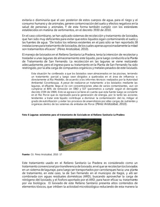 evitaría o disminuiría que el uso posterior de estos cuerpos de agua, para el riego y el
consumo humano y de animales, genere contaminación del suelo y efectos negativos en la
salud de personas y animales. Y de esta forma también cumplir con los estándares
establecidos en materia de vertimientos, en el decreto 3930 de 2010.
En el caso colombiano, se han aplicado sistemas de recolección y tratamiento de lixiviados,
que han sido muy deficientes para evitar que estos líquidos sigan contaminando el suelo y
las fuentes de agua. “De todos los rellenos existentes en el país sólo se han reportado 38
instalacionespara tratamientodelixiviados, deloscuales apenasaproximadamentela mitad
son tratamientos eficaces” (Pérez Aristizábal, 2010).
El manejo de lixiviados en el Relleno Sanitario La Pradera, tenía la intención de recolectar y
trasladar a unas lagunas de almacenamiento este líquido, para luego conducirloa la Planta
de Tratamiento de San Fernando. La recolección en las lagunas se viene realizando
adecuadamente, pero el ingreso para su tratamiento en la Planta de San Fernando ha sido
restringido, por la alta carga de compuestos orgánicos y metales pesados de este lixiviado.
Esta situación ha conllevado a que los lixiviados sean almacenados en las piscinas, teniendo
un tratamiento parcial y luego sean dirigidos a quebradas en el área de influencia o
directamente al Río Medellín, de acuerdo a los informes técnicos realizados por la Autoridad
Ambiental Corantioquia. A pesar de realizarse un tratamiento a los lixiviados mediante las
lagunas, el efluente llega al río con concentraciones altas de varios contaminantes, aun sin
cumplirse el 80% de remoción en DBO y SST (parámetros a cumplir según el derogado
decreto 1594 de 1984). Esto se agrava si se tiene en cuenta que esta fuente luego se convierte
en el Río Porce que es represado para la generación de energía, por lo tanto las acciones
tendientes a tratar este líquido contribuye a disminuir la contaminación del río, mitigar el
grado de eutrofización y evitar los procesos de anaerobiosis por altas cargas de nutrientes y
orgánicas dentro de los sistemas de embalse de Porce (Pérez Aristizábal, 2010).
Foto 6 Lagunas existentes para el tratamiento de lixiviado en el Relleno Sanitario La Pradera
Fuente: Cit. Pérez Aristizábal, 2010: 17
Este tratamiento usado en el Relleno Sanitario La Pradera es considerado como un
tratamientoconvencionalportransferencia delixiviado,enelque se recolectanloslixiviados
en un sistema de lagunaje, para luego ser transportados por carrotanques hacia una planta
de tratamiento, en este caso, la de San Fernando en el municipio de Itagüí, y allí ser
combinada con aguas residuales domésticas (ARD), buscando aprovechar la carga de
nitrógeno del lixiviado, y el fosforo aportado por el ARD, para hacer eficaz su tratamiento
por vía biológica. El lixiviado de este Relleno Sanitario presenta altos contenidos de
elementos tóxicos, que inhiben la actividad microbiológica reduciendo de esta manera la
 