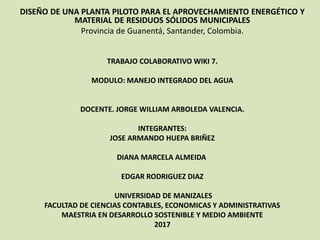 DISEÑO DE UNA PLANTA PILOTO PARA EL APROVECHAMIENTO ENERGÉTICO Y
MATERIAL DE RESIDUOS SÓLIDOS MUNICIPALES
Provincia de Guanentá, Santander, Colombia.
TRABAJO COLABORATIVO WIKI 7.
MODULO: MANEJO INTEGRADO DEL AGUA
DOCENTE. JORGE WILLIAM ARBOLEDA VALENCIA.
INTEGRANTES:
JOSE ARMANDO HUEPA BRIÑEZ
DIANA MARCELA ALMEIDA
EDGAR RODRIGUEZ DIAZ
UNIVERSIDAD DE MANIZALES
FACULTAD DE CIENCIAS CONTABLES, ECONOMICAS Y ADMINISTRATIVAS
MAESTRIA EN DESARROLLO SOSTENIBLE Y MEDIO AMBIENTE
2017
 