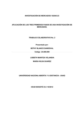 INVESTIGACIÓN DE MERCADOS 102045-23




APLICACIÓN DE LOS TRES PRIMEROS PASOS DE UNA INVESTIGACIÓN DE
                          MERCADOS.




                 TRABAJO COLABORATIVO No. 2



                        Presentado por:

                   BETHY BLANCO SANDOVAL

                       Código 24.080.899


                  LISBETH MARITZA VELANDIA

                     MARIA HILDA SUAREZ




       UNIVERSIDAD NACIONA ABIERTA Y A DISTANCIA - UNAD




                   CEAD BOGOTÁ D.C 10/2012
 