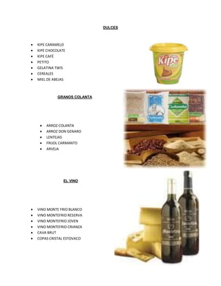 DULCES
GRANOS COLANTA
EL VINO
 KIPE CARAMELO
 KIPE CHOCOLATE
 KIPE CAFÉ
 PETITO
 GELATINA TWIS
 CEREALES
 MIEL DE ABEJAS
 ARROZ COLANTA
 ARROZ DON GENARO
 LENTEJAS
 FRIJOL CARMANTO
 ARVEJA
 VINO MONTE FRIO BLANCO
 VINO MONTEFRIO RESERVA
 VINO MONTEFRIO JOVEN
 VINO MONTEFRIO CRIANZA
 CAVA BRUT
 COPAS CRISTAL ESTOVACO
 