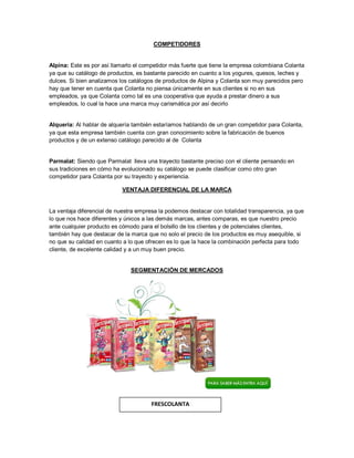 COMPETIDORES
Alpina: Este es por así llamarlo el competidor más fuerte que tiene la empresa colombiana Colanta
ya que su catálogo de productos, es bastante parecido en cuanto a los yogures, quesos, leches y
dulces. Si bien analizamos los catálogos de productos de Alpina y Colanta son muy parecidos pero
hay que tener en cuenta que Colanta no piensa únicamente en sus clientes si no en sus
empleados, ya que Colanta como tal es una cooperativa que ayuda a prestar dinero a sus
empleados, lo cual la hace una marca muy carismática por así decirlo
Alquería: Al hablar de alquería también estaríamos hablando de un gran competidor para Colanta,
ya que esta empresa también cuenta con gran conocimiento sobre la fabricación de buenos
productos y de un extenso catálogo parecido al de Colanta
Parmalat: Siendo que Parmalat lleva una trayecto bastante preciso con el cliente pensando en
sus tradiciones en cómo ha evolucionado su catálogo se puede clasificar como otro gran
competidor para Colanta por su trayecto y experiencia.
VENTAJA DIFERENCIAL DE LA MARCA
La ventaja diferencial de nuestra empresa la podemos destacar con totalidad transparencia, ya que
lo que nos hace diferentes y únicos a las demás marcas, antes comparas, es que nuestro precio
ante cualquier producto es cómodo para el bolsillo de los clientes y de potenciales clientes,
también hay que destacar de la marca que no solo el precio de los productos es muy asequible, si
no que su calidad en cuanto a lo que ofrecen es lo que la hace la combinación perfecta para todo
cliente, de excelente calidad y a un muy buen precio.
SEGMENTACIÓN DE MERCADOS
FRESCOLANTA
 