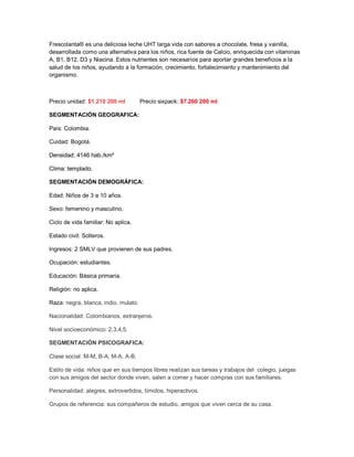 Frescolanta® es una deliciosa leche UHT larga vida con sabores a chocolate, fresa y vainilla,
desarrollada como una alternativa para los niños, rica fuente de Calcio, enriquecida con vitaminas
A, B1, B12, D3 y Niacina. Estos nutrientes son necesarios para aportar grandes beneficios a la
salud de los niños, ayudando a la formación, crecimiento, fortalecimiento y mantenimiento del
organismo.
Precio unidad: $1.210 200 ml Precio sixpack: $7.260 200 ml
SEGMENTACIÓN GEOGRAFICA:
País: Colombia.
Cuidad: Bogotá.
Densidad: 4146 hab./km²
Clima: templado.
SEGMENTACIÓN DEMOGRÁFICA:
Edad: Niños de 3 a 10 años.
Sexo: femenino y masculino.
Ciclo de vida familiar: No aplica.
Estado civil: Solteros.
Ingresos: 2 SMLV que provienen de sus padres.
Ocupación: estudiantes.
Educación: Básica primaria.
Religión: no aplica.
Raza: negra, blanca, indio, mulato.
Nacionalidad: Colombianos, extranjeros.
Nivel socioeconómico: 2,3,4,5.
SEGMENTACIÓN PSICOGRAFICA:
Clase social: M-M, B-A, M-A, A-B.
Estilo de vida: niños que en sus tiempos libres realizan sus tareas y trabajos del colegio, juegas
con sus amigos del sector donde viven, salen a comer y hacer compras con sus familiares.
Personalidad: alegres, extrovertidos, tímidos, hiperactivos.
Grupos de referencia: sus compañeros de estudio, amigos que viven cerca de su casa.
 