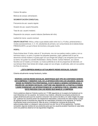 Cultura: No aplica.
Motivos de compra: alimentación.
SEGMENTCACIÓN CONDUTUAL:
Frecuencia de uso: usuario regular.
Ocasión de uso: usuario frecuente.
Tasa de uso: usuario mediano.
Disposición de compra: usuario indeciso (familiares del niño)
Lealtad de marca: usuario eventual.
GRUPO OBJETIVO: Niños y niñas cuyas edades están entre los 3 y 10 años, pertenecientes a
niveles socioeconómicos 2, 3, 4,5, estudiantes de primaria, son consumidores de la bebida láctea
FRESCOLANTA, ya que lo llevan de lonchera y les gusta mucho.
PERFIL:
Paula Andrea tiene 10 años, esta en 5° de primaria, vive con sus padres madre y padre y con su
hermana mayor y un perro, le gustan los paquetes gaseosas, jugos, galletas todo lo que se
denomine comida chatarra, le gusta jugar con sus amigas del colegio y las amiguitas que viven en
su barrio, les gustan los canales Nickelodeon, Disney Chanel, Cartoon Network, sus colores
favoritos son el rosado y el morado, su música preferida es la de los programas de televisión, en
sus tiempos libres hace tareas del colegio, juega con sus amigas, ve películas, sale con sus padres
los fines de semana.
.¿ESTA EMPRESA MANEJA ACTUALMENTE REDES SOCIALES, CUÁLES?
Colanta actualmente maneja facebook y twitter.
INGRESE A ESTAS REDES SOCIALES, IDENTIFIQUE QUÉ TIPO DE CONTENIDO GENERA
ESTA EMPRESA Y OBSERVE CUÁL ES LA INTERACCIÓN CON LOS USUARIOS, ANALICE
DESDE SU PERSPECTIVA PROFESIONAL SI ESTA MARCA GENERA EXPERIENCIAS A
TRAVÉS DE LAS REDES SOCIALES. (CAPTURE UNA IMAGEN DE LA PANTALLA DONDE
LOGRE EVIDENCIAR LAS INTERACCIONES DE LA EMPRESA CON EL USUARIO, HAGA
ESTE PROCESO CON LAS REDES QUE MANEJE LA EMPRESA
Como podemos observar Colanta cuenta con 17.998 seguidores en la pagina de facebook por la
cual interactúa con los usuarios de manera muy creativa, utilizando sus propios productos en
juegos dinámicos para que los usuarios conozcan mas acerca de ellos y en cada imagen de juego
que publican los usuarios ponen las respectivas respuestas y soluciones de cada acertijo o juego
de agilidad donde la empresa les responde las respuestas correctas al día siguiente. En fechas
importantes hacen promociones Ej: Mes de amor y amistad por compras de productos
seleccionadas daban un obsequio, esta promoción era del 1ero al 30 de septiembre. También
comparten algunas recetas de sus productos para que los usuarios prueben hacerlas en casa tales
como los podemos observar en las siguientes imágenes.
 