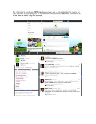 En twitter colanta cuenta con 4.265 seguidores aunque casi no interactúan con los usuarios en
esta red social aunque la empresa es nombrada en varios tweets con diferentes comentarios de
burla, otros de noticia y algunos positivos.
 