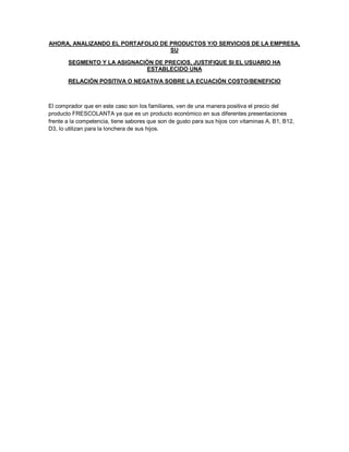 AHORA, ANALIZANDO EL PORTAFOLIO DE PRODUCTOS Y/O SERVICIOS DE LA EMPRESA,
SU
SEGMENTO Y LA ASIGNACIÓN DE PRECIOS, JUSTIFIQUE SI EL USUARIO HA
ESTABLECIDO UNA
RELACIÓN POSITIVA O NEGATIVA SOBRE LA ECUACIÓN COSTO/BENEFICIO
El comprador que en este caso son los familiares, ven de una manera positiva el precio del
producto FRESCOLANTA ya que es un producto económico en sus diferentes presentaciones
frente a la competencia, tiene sabores que son de gusto para sus hijos con vitaminas A, B1, B12,
D3, lo utilizan para la lonchera de sus hijos.
 