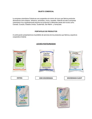 OBJETO COMERCIAL
La empresa colombiana Colanta es una cooperativa sin ánimo de lucro que fabrica productos
alimenticios como lácteos, refrescos, embutidos, vinos y cereales. Además de esto la empresa
colombiana muy orgullosamente exporta sus productos a diferentes partes del mundo como
Canadá, Curazao, Estados Unidos, Guatemala, San Martin y Venezuela.
PORTAFOLIO DE PRODUCTOS
A continuación presentaremos el portafolio de servicios de los productos que fabrica y exporta la
cooperativa Colanta
LECHES PASTEURIZADAS
ENTERA SEMI DESCREMADA DESCREMADA SLIGHT
 