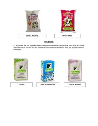 LECHE UHT
La leche UHL son sus siglas en ingles que significan Ultra High Temperature. Esta leche se obtiene
por medio de un proceso de ultra pasteurización con temperaturas más altas que la pasteurización
tradicional.
ENTERA INFANTIL FORTIFICADA
ENTERA SEMI DESCREMEDA DESLACTOSADA
 