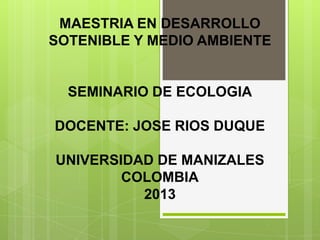 MAESTRIA EN DESARROLLO
SOTENIBLE Y MEDIO AMBIENTE

SEMINARIO DE ECOLOGIA
DOCENTE: JOSE RIOS DUQUE
UNIVERSIDAD DE MANIZALES
COLOMBIA
2013

 