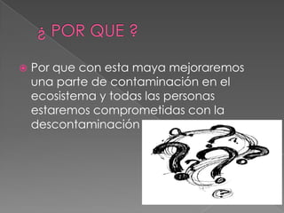  Por que con esta maya mejoraremos
una parte de contaminación en el
ecosistema y todas las personas
estaremos comprometidas con la
descontaminación
 