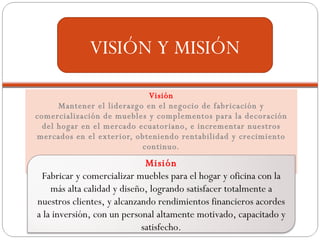 Visión Mantener el liderazgo en el negocio de fabricación y comercialización de muebles y complementos para la decoración del hogar en el mercado ecuatoriano, e incrementar nuestros mercados en el exterior, obteniendo rentabilidad y crecimiento continuo. VISIÓN Y MISIÓN Misión Fabricar y comercializar muebles para el hogar y oficina con la más alta calidad y diseño, logrando satisfacer totalmente a nuestros clientes, y alcanzando rendimientos financieros acordes a la inversión, con un personal altamente motivado, capacitado y satisfecho. 