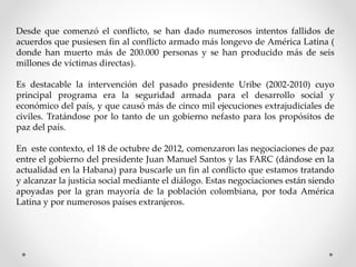 Desde que comenzó el conflicto, se han dado numerosos intentos fallidos de
acuerdos que pusiesen fin al conflicto armado más longevo de América Latina (
donde han muerto más de 200.000 personas y se han producido más de seis
millones de víctimas directas).
Es destacable la intervención del pasado presidente Uribe (2002-2010) cuyo
principal programa era la seguridad armada para el desarrollo social y
económico del país, y que causó más de cinco mil ejecuciones extrajudiciales de
civiles. Tratándose por lo tanto de un gobierno nefasto para los propósitos de
paz del país.
En este contexto, el 18 de octubre de 2012, comenzaron las negociaciones de paz
entre el gobierno del presidente Juan Manuel Santos y las FARC (dándose en la
actualidad en la Habana) para buscarle un fin al conflicto que estamos tratando
y alcanzar la justicia social mediante el diálogo. Estas negociaciones están siendo
apoyadas por la gran mayoría de la población colombiana, por toda América
Latina y por numerosos países extranjeros.
 