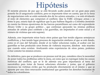 El reciente proceso de paz que se está llevando acabo puede ser un gran paso para
ponerle fin al sanguinario conflicto, pero es importante tener en cuenta, que en la mesa
de negociaciones solo se están sentando dos de los actores armados, y se está olvidando
al resto de elementos que componen el conflicto. Que la FARC entregue armas y se
firme la paz, estaría lejos de significar que la paz hubiese llegado a Colombia (teniendo
en cuenta las férreas oposiciones de las fuerzas paramilitares así como del expresidente
Álvaro Uribe y su grupo político , que continúan apoyando las mismas políticas
armadas de antaño para combatir a las guerrillas, sin importarles el coste social y el
número de víctimas que esto supone).
Además, creo importante mirar hacia otros países que han tenido algunas semejanzas
conflictivas, y han tenido lugar procesos de negociación similares al que se está dando,
como es el caso del Salvador, donde al no haber soluciones reales, al acabar con las
guerrillas se han producido unos brotes de violencia mayores, dándose más muertes
que cuando estas existían. Analizando estas experiencias de otros países, podemos
evitar cometer los mismos errores.
En definitiva, para que se produzca un proceso real de paz, considero clave la necesidad
de poner todos los problemas sobre la mesa, así como que se expongan todas las causas
históricas del conflicto, que se le de además una gran importancia al tema del
narcotráfico para tratar de buscar soluciones eficientes y justas, que el gobierno
reconozca las víctimas civiles que ha producido directamente en el mismo y que se
apueste por una clara renovación institucional que garantice los derechos humanos de
todos los colombianos.
Hipótesis
 