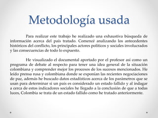 Metodología usada
Para realizar este trabajo he realizado una exhaustiva búsqueda de
información acerca del país tratado. Comencé analizando los antecedentes
históricos del conflicto, los principales actores políticos y sociales involucrados
y las consecuencias de todo lo expuesto.
He visualizado el documental aportado por el profesor así como un
programa de debate al respecto para tener una idea general de la situación
colombiana y comprender mejor los procesos de los sucesos mencionados. He
leído prensa rusa y colombiana donde se exponían las recientes negociaciones
de paz, además he buscado datos estadísticos acerca de los parámetros que se
usan para determinar si un país es considerado un estado fallido y al indagar
a cerca de estos indicadores sociales he llegado a la conclusión de que a todas
luces, Colombia se trata de un estado fallido como he tratado anteriormente.
 