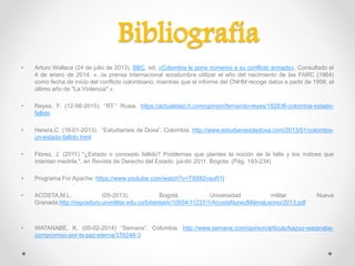 • Arturo Wallace (24 de julio de 2013). BBC, ed. «Colombia le pone números a su conflicto armado». Consultado el
4 de enero de 2014. «...la prensa internacional acostumbra utilizar el año del nacimiento de las FARC (1964)
como fecha de inicio del conflicto colombiano, mientras que el informe del CNHM recoge datos a partir de 1958, el
último año de "La Violencia".»
• Reyes, F. (12-08-2015). “RT.” Rusia. https://actualidad.rt.com/opinion/fernando-reyes/182836-colombia-estado-
fallido
• Herera,C. (16-01-2013). “Estudiantes de Doxa”. Colombia. http://www.estudiantesdedoxa.com/2013/01/colombia-
un-estado-fallido.html
• Flórez, J. (2011) "¿Estado o concepto fallido? Problemas que plantea la noción de la falla y los índices que
intentan medirla.", en Revista de Derecho del Estado. jul-dic 2011. Bogota. (Pág. 193-234)
• Programa For Apache: https://www.youtube.com/watch?v=TX882vauR1I
• ACOSTA,M.L. (05-2013). Bogotá. Universidad militar Nueva
Granada.http://repository.unimilitar.edu.co/bitstream/10654/11237/1/AcostaNunezMilenaLeonor2013.pdf
• WATANABE, K. (05-02-2014) “Semana”. Colombia. http://www.semana.com/opinion/articulo/kazuo-watanabe-
compromiso-por-la-paz-eterna/376248-3
Bibliografía
 