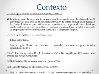 Contexto
Colombia presenta un escenario con numerosas aristas:
 En primer lugar, la presencia de un grave conflicto armado desde la década de los 60
cuyo núcleo se encuentra en la desigual distribución de tierras cultivables, la pobreza y
las desigualdades sociales, así como en la resistencia por parte de las poblaciones
rurales a abandonar sus comunidades y emigrar a la ciudad que impulsó la aparición
de grupos guerrilleros que buscaban combatir a la oligarquía del país.
Donde los principales actores involucrados son:
• Estado colombiano.
• Grupos guerrilleros de “extrema izquierda” (ordenados por tamaños
descendientemente):
-FRAC (Fuerzas Armadas Revolucionarias de Colombia, surgida en 1966 como brazo
armado del Partido Comunista).
-ELN (Ejército de liberación nacional), surgido en 1964.
-EPL (Ejército popular de liberación), surgido en 1967.
• Grupos paramilitares de extrema derecha que nacen como respuesta a las guerrillas.
 