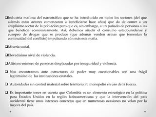 Industria mafiosa del narcotráfico que se ha introducido en todos los sectores (del que
además estos actores comenzaron a beneficiarse hace años) que da de comer a un
amplísimo sector de la población pero que es, sin embargo, a un puñado de personas a las
que beneficia económicamente. Así, debemos añadir el consumo estadounidense y
europeo de drogas que se produce (que además venden armas que fomentan la
continuidad del conflicto) impulsando aún más esta mafia.
Miseria social.
Elevadísimo nivel de violencia.
Altísimo número de personas desplazadas por inseguridad y violencia.
 Nos encontramos ante estructuras de poder muy cuestionables con una frágil
legitimidad de las instituciones estatales.
 Autoridades sin control material sobre territorio, ni monopolio en uso de la fuerza.
 Es importante tener en cuenta que Colombia es un elemento estratégico en la política
para Estados Unidos en la región latinoamericana y que la intervención del país
occidental tiene unos intereses concretos que en numerosas ocasiones no velan por la
mejora del país.
 