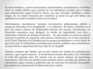 En estos términos, y como mencionamos anteriormente, consideramos a Colombia
como un estado fallido, pues muchos de los indicadores sociales que se miden
para determinarlo según Fund for Peace, son muy elevados, hablando a todos
rasgos, de un estado fracasado por excelencia (a pesar de que este índice sea
optimista en cuanto al análisis último de los datos).
Efectivamente, encontramos “grandes movimientos poblacionales debido a
amenazas derivadas de la inseguridad y la violencia”, de hecho, Colombia es el
país con mayor número de desplazados internos del mundo. Encontramos un
desarrollo económico muy desigual, un estado sin legitimidad, una clara y
sistemática violación de derechos humanos… Un país donde no existe un espacio
real para la política de izquierda como hemos corroborado con el casi exterminio
de la Unión Patriótica de Colombia por los grupos paramilitares o con el hecho de
que 8 de cada 10 sindicalistas asesinados por motivos políticos sean colombianos,
un país donde la seguridad está muy lejos de ser tangible.
Además, tenemos que añadir, que el país cuenta con medios de comunicación
escasos, y que la gran mayoría, se encuentran en manos del poder. (Así, Colombia
se trata del segundo país del mundo con un mayor número de periodistas
asesinados). Todo esto nos alumbra para entender cómo es posible que millones de
colombianos sigan votando a gobiernos que no velan por los intereses del pueblo.
Los medios de comunicación facilitan esta tarea a diario.
 