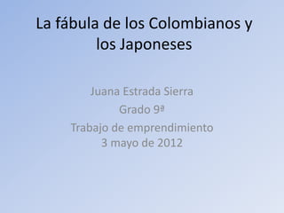 La fábula de los Colombianos y
         los Japoneses

        Juana Estrada Sierra
             Grado 9ª
    Trabajo de emprendimiento
          3 mayo de 2012
 