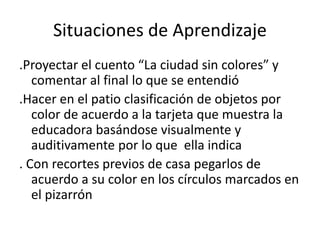 Situaciones de Aprendizaje
.Proyectar el cuento “La ciudad sin colores” y
comentar al final lo que se entendió
.Hacer en el patio clasificación de objetos por
color de acuerdo a la tarjeta que muestra la
educadora basándose visualmente y
auditivamente por lo que ella indica
. Con recortes previos de casa pegarlos de
acuerdo a su color en los círculos marcados en
el pizarrón
 