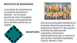 BROCHETA DE MANDARINA
La brocheta de mandarina es
un producto que llama la
atención , por su forma
peculiar de estar incrustados
en un palo y acompañado de
otra o también podría ser un
vegetal.
Uno de sus principales beneficios es
el aporte vitamínico que provee, en
especial de vitamina C, que ayuda a
aumentar las defensas del
organismo y favorece la
cicatrización de la piel; y vitamina A,
que ayuda a mantener saludables
huesos, dientes y vista.
BENEFICIOS:
 