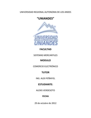 UNIVERSIDAD REGIONAL AUTONOMA DE LOS ANDES

              “UNIANDES”




                FACULTAD

           SISTEMAS MERCANTILES

                 MODULO

          COMERCIO ELECTRÓNICO

                  TUTOR

             ING. ALEX PEÑAFIEL

               ESTUDIANTE:

             ALEXIS VERDESOTO

                   FECHA

            29 de octubre de 2012
 