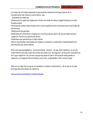 [COMERCIO ELECTRONICO] 03 de marzo de 2011

Los tipos de actividad empresarial que podrían beneficiarse mayormente de la
incorporación del comercio electrónico, son:
•Sistemas de reservas.
Centenares de agencias dispersas utilizan una base de datos compartida para acordar
transacciones.
•Existencias comerciales.Aceleración a nivel mundial de los contactos entre mercados de
existencias.
•Elaboración de pedidos.
Posibilidad de referencia a distancia o verificación por parte de una entidad neutral.
•Seguros. Facilita la captura de datos.
•Empresas que suministran a fabricantes.
Ahorro de grandes cantidades de tiempo al comunicar y presentar inmediatamente la
información que intercambian.


Entre los usos pedagógicos, no encontramos muchos , ya que este comercio no se usa
como distracción sino como una forma de comerciar, de negociar, es muy útil conocerlo en
en lo que respecta a la carrera ya que nos permite abrir otra puerta más grande al
comercio y la negociación de bienes y servicios, propiedades, entre otras cosas.



Este es un video de lo que es en resumen el comercio electrónico, de lo que es la idea
principal de este medio de comercio.


www.youtube.com/watch?v=xbKahceWxgQ




                                                                                          10
 