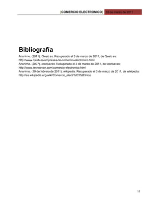 [COMERCIO ELECTRONICO] 03 de marzo de 2011




Bibliografía
Anonimo. (2011). Qweb.es. Recuperado el 3 de marzo de 2011, de Qweb.es:
http://www.qweb.es/empresas-de-comercio-electronico.html
Anonimo. (2007). tecnoavan. Recuperado el 3 de marzo de 2011, de tecnoavan:
http://www.tecnoavan.com/comercio-electronico.html
Anonimo. (10 de febrero de 2011). wikipedia. Recuperado el 3 de marzo de 2011, de wikipedia:
http://es.wikipedia.org/wiki/Comercio_electr%C3%B3nico




                                                                                          11
 