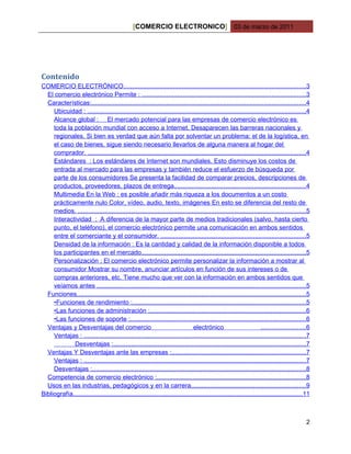 [COMERCIO ELECTRONICO] 03 de marzo de 2011




Contenido
COMERCIO ELECTRÓNICO......................................................................................................3
  El comercio electrónico Permite : ............................................................................................3
  Características:........................................................................................................................4
     Ubicuidad : ...........................................................................................................................4
     Alcance global : El mercado potencial para las empresas de comercio electrónico es
     toda la población mundial con acceso a Internet. Desaparecen las barreras nacionales y
     regionales. Si bien es verdad que aún falta por solventar un problema: el de la logística, en
     el caso de bienes, sigue siendo necesario llevarlos de alguna manera al hogar del
     comprador. ..........................................................................................................................4
     Estándares : Los estándares de Internet son mundiales. Esto disminuye los costos de
     entrada al mercado para las empresas y también reduce el esfuerzo de búsqueda por
     parte de los consumidores Se presenta la facilidad de comparar precios, descripciones de
     productos, proveedores, plazos de entrega..........................................................................4
     Multimedia En la Web : es posible añadir más riqueza a los documentos a un costo
     prácticamente nulo Color, vídeo, audio, texto, imágenes En esto se diferencia del resto de
     medios. ................................................................................................................................5
     Interactividad : A diferencia de la mayor parte de medios tradicionales (salvo, hasta cierto
     punto, el teléfono), el comercio electrónico permite una comunicación en ambos sentidos
     entre el comerciante y el consumidor. .................................................................................5
     Densidad de la información : Es la cantidad y calidad de la información disponible a todos
     los participantes en el mercado............................................................................................5
     Personalización : El comercio electrónico permite personalizar la información a mostrar al
     consumidor Mostrar su nombre, anunciar artículos en función de sus intereses o de
     compras anteriores, etc. Tiene mucho que ver con la información en ambos sentidos que
     veíamos antes .....................................................................................................................5
  Funciones.................................................................................................................................5
     •Funciones de rendimiento :.................................................................................................5
     •Las funciones de administración :........................................................................................6
     •Las funciones de soporte :...................................................................................................6
  Ventajas y Desventajas del comercio                                           electrónico                          .........................6
     Ventajas : .............................................................................................................................7
             Desventajas :............................................................................................................7
  Ventajas Y Desventajas ante las empresas :...........................................................................7
     Ventajas : .............................................................................................................................7
     Desventajas :........................................................................................................................8
  Competencia de comercio electrónico :....................................................................................8
  Usos en las industrias, pedagógicos y en la carrera................................................................9
Bibliografía.................................................................................................................................11



                                                                                                                                             2
 