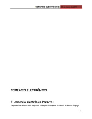 [COMERCIO ELECTRONICO] 03 de marzo de 2011




COMERCIO ELECTRÓNICO



El comercio electrónico Permite :
Importantes ahorros a las empresas De España atreves de entidades de medios de pago.


                                                                                       3
 