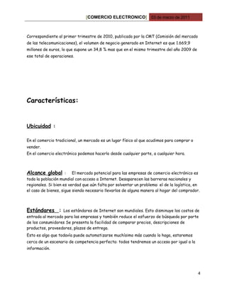 [COMERCIO ELECTRONICO] 03 de marzo de 2011



Correspondiente al primer trimestre de 2010, publicado por la CMT (Comisión del mercado
de las telecomunicaciones), el volumen de negocio generado en Internet es que 1.669,9
millones de euros, lo que supone un 34,8 % mas que en el mismo trimestre del año 2009 de
ese total de operaciones.




Características:


Ubicuidad :

En el comercio tradicional, un mercado es un lugar físico al que acudimos para comprar o
vender.
En el comercio electrónico podemos hacerlo desde cualquier parte, a cualquier hora.



Alcance global       : El mercado potencial para las empresas de comercio electrónico es
toda la población mundial con acceso a Internet. Desaparecen las barreras nacionales y
regionales. Si bien es verdad que aún falta por solventar un problema: el de la logística, en
el caso de bienes, sigue siendo necesario llevarlos de alguna manera al hogar del comprador.



Estándares :      Los estándares de Internet son mundiales. Esto disminuye los costos de
entrada al mercado para las empresas y también reduce el esfuerzo de búsqueda por parte
de los consumidores Se presenta la facilidad de comparar precios, descripciones de
productos, proveedores, plazos de entrega.
Esto es algo que todavía puede automatizarse muchísimo más cuando lo haga, estaremos
cerca de un escenario de competencia perfecta: todos tendremos un acceso por igual a la
información.




                                                                                            4
 