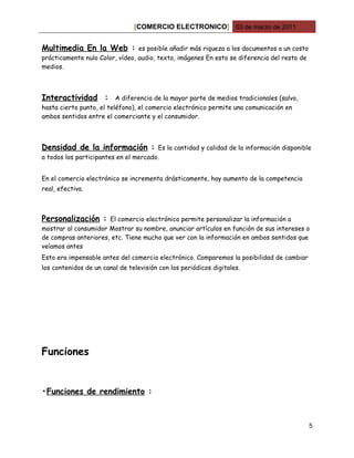 [COMERCIO ELECTRONICO] 03 de marzo de 2011


Multimedia En la Web :           es posible añadir más riqueza a los documentos a un costo
prácticamente nulo Color, vídeo, audio, texto, imágenes En esto se diferencia del resto de
medios.



Interactividad :          A diferencia de la mayor parte de medios tradicionales (salvo,
hasta cierto punto, el teléfono), el comercio electrónico permite una comunicación en
ambos sentidos entre el comerciante y el consumidor.



Densidad de la información :           Es la cantidad y calidad de la información disponible
a todos los participantes en el mercado.


En el comercio electrónico se incrementa drásticamente, hay aumento de la competencia
real, efectiva.



Personalización :     El comercio electrónico permite personalizar la información a
mostrar al consumidor Mostrar su nombre, anunciar artículos en función de sus intereses o
de compras anteriores, etc. Tiene mucho que ver con la información en ambos sentidos que
veíamos antes
Esto era impensable antes del comercio electrónico. Comparemos la posibilidad de cambiar
los contenidos de un canal de televisión con los periódicos digitales.




Funciones


•Funciones de rendimiento :



                                                                                             5
 